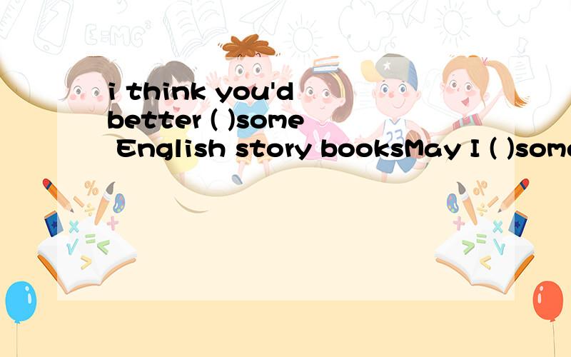 i think you'd better ( )some English story booksMay I ( )some of your books?May I borrow ( )two?Please bring them ( ) next Monday.