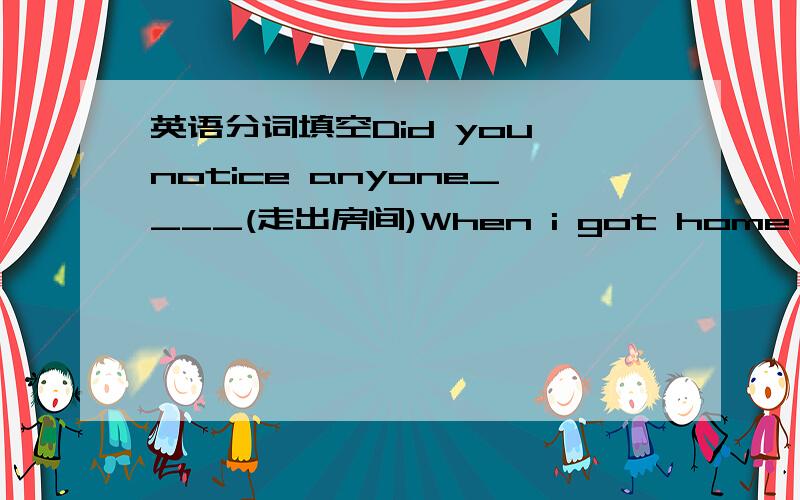 英语分词填空Did you notice anyone____(走出房间)When i got home,i found_____(窗子破了)I noticed an old man______(正在过马路)She observed the leaves_____(掉了下来)She observed the leaves_____(正在往下落)I have your jacket___