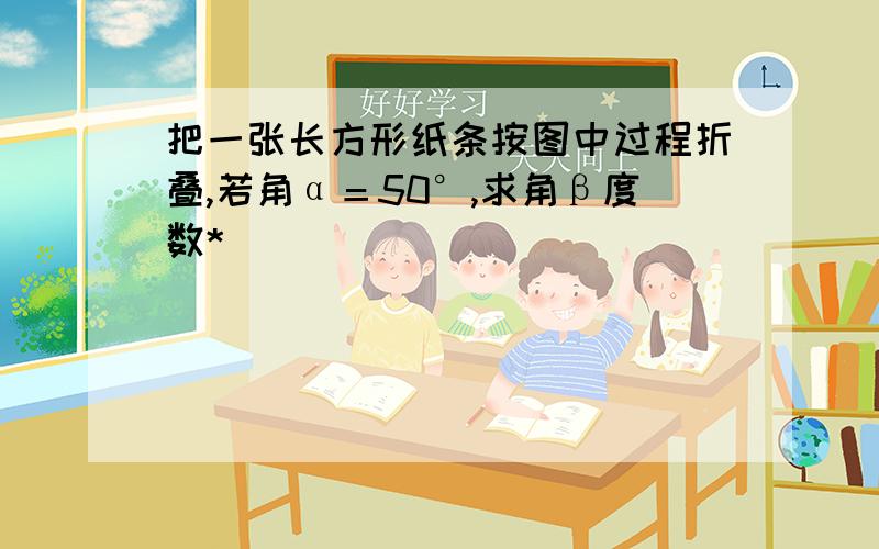 把一张长方形纸条按图中过程折叠,若角α＝50°,求角β度数*