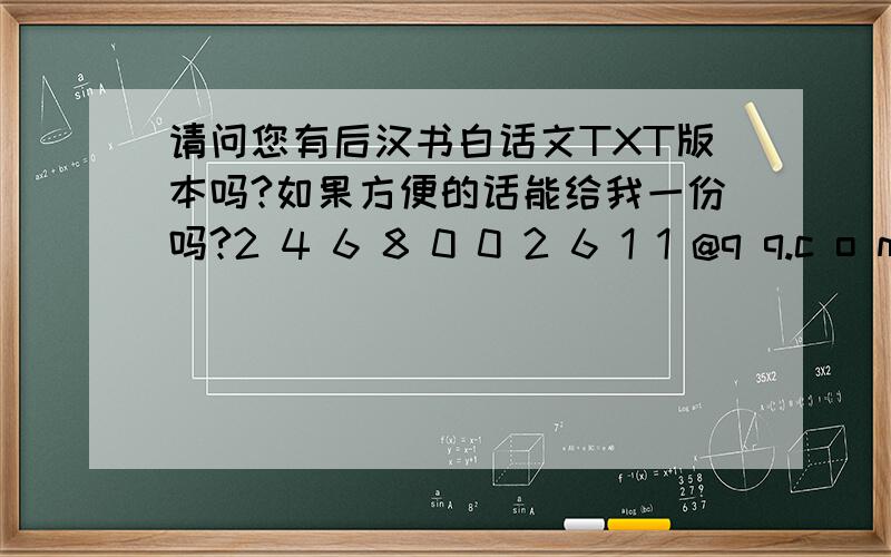 请问您有后汉书白话文TXT版本吗?如果方便的话能给我一份吗?2 4 6 8 0 0 2 6 1 1 @q q.c o m还有咱也是腐女,头像GJ!