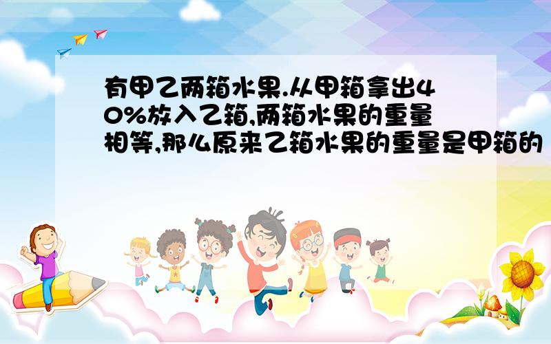 有甲乙两箱水果.从甲箱拿出40%放入乙箱,两箱水果的重量相等,那么原来乙箱水果的重量是甲箱的（）%