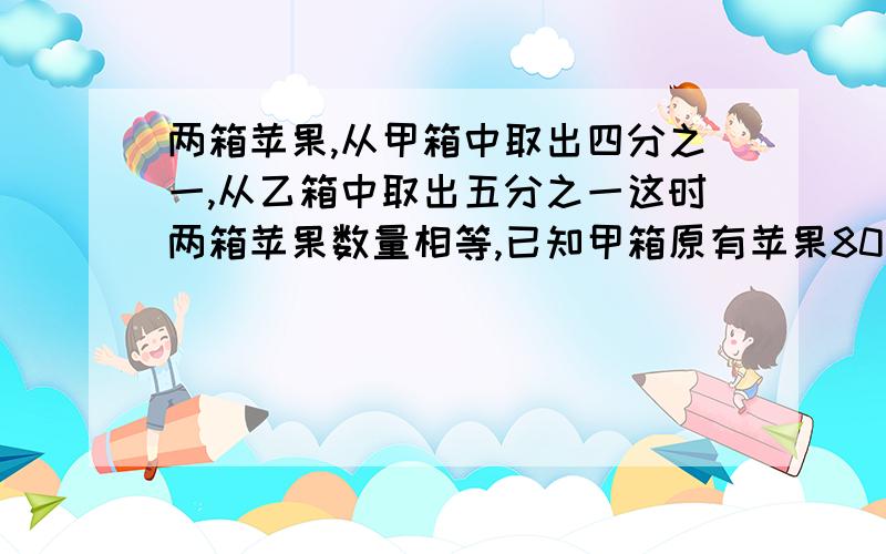 两箱苹果,从甲箱中取出四分之一,从乙箱中取出五分之一这时两箱苹果数量相等,已知甲箱原有苹果80千克,乙箱原有苹果多少千克?