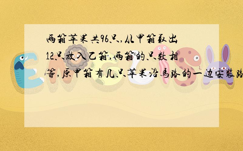 两箱苹果共96只,从甲箱取出12只放入乙箱,两箱的只数相等,原甲箱有几只苹果沿马路的一边安装路灯,每相邻两个路灯的距离是80米,安装了301盏以后进行调整,只安装了201盏,改装后两个路灯之间