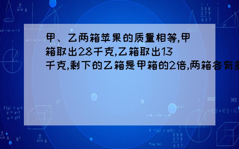 甲、乙两箱苹果的质量相等,甲箱取出28千克,乙箱取出13千克,剩下的乙箱是甲箱的2倍,两箱各有多少干克?