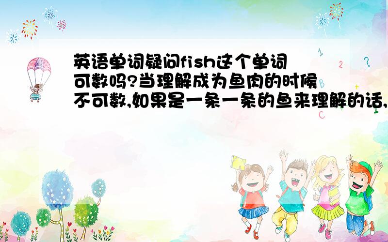 英语单词疑问fish这个单词可数吗?当理解成为鱼肉的时候不可数,如果是一条一条的鱼来理解的话,可数吗?我认为一大群鱼,这里的fish应该可以加es的吧?