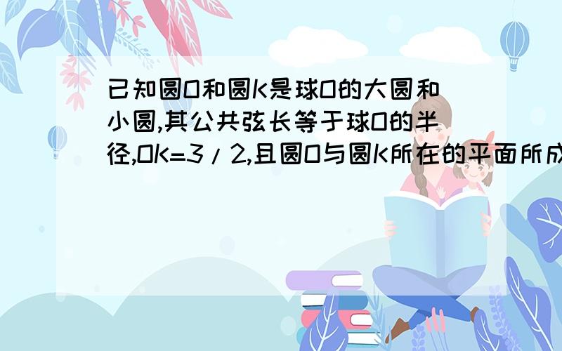 已知圆O和圆K是球O的大圆和小圆,其公共弦长等于球O的半径,OK=3/2,且圆O与圆K所在的平面所成角为60°,则球0的表面积为?