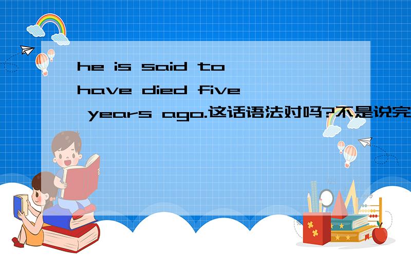 he is said to have died five years ago.这话语法对吗?不是说完成时不能与five years ago之类的时间状语放在一起的吗?那完成不定式也是这样的吗?但是