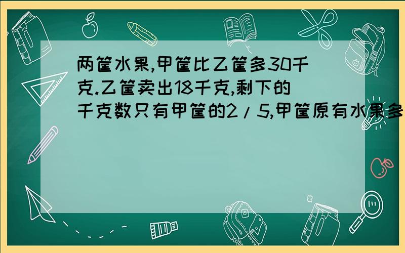 两筐水果,甲筐比乙筐多30千克.乙筐卖出18千克,剩下的千克数只有甲筐的2/5,甲筐原有水果多少千克?不用方程