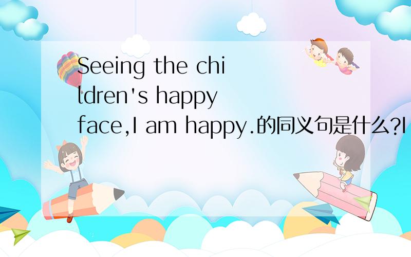 Seeing the children's happy face,I am happy.的同义句是什么?I am happy____ ____ ____the children's faces.