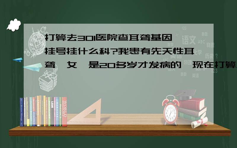 打算去301医院查耳聋基因,挂号挂什么科?我患有先天性耳聋,女,是20多岁才发病的,现在打算生小孩了（还没怀孕）,不知道会不会遗传,想去301医院查一下耳聋基因,挂号挂哪个科?耳鼻喉还是妇