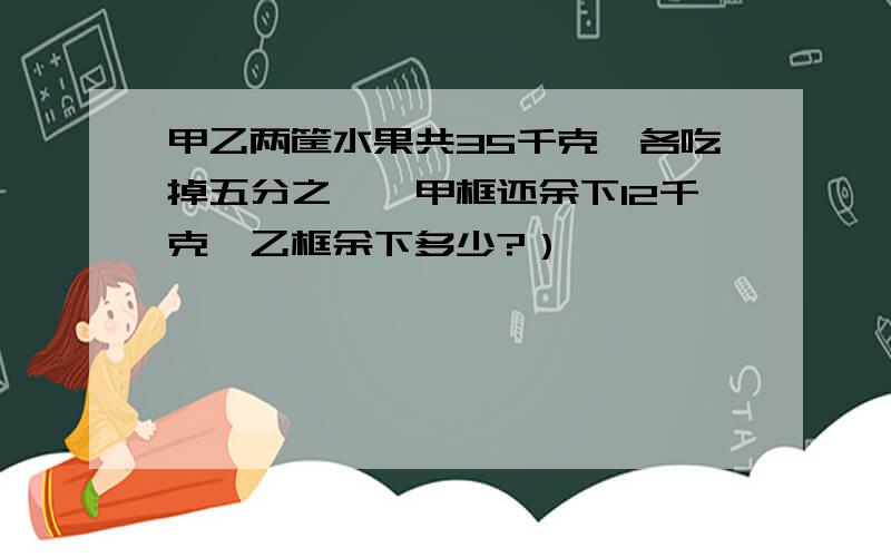 甲乙两筐水果共35千克,各吃掉五分之一,甲框还余下12千克,乙框余下多少?）