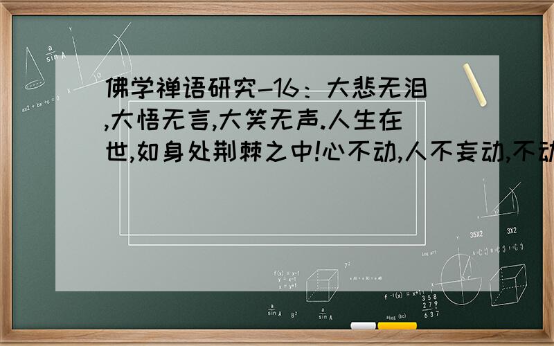 佛学禅语研究-16：大悲无泪,大悟无言,大笑无声.人生在世,如身处荆棘之中!心不动,人不妄动,不动则不伤.如心动,则人妄动,伤其身,痛其骨,于是体会到世间诸般痛苦.