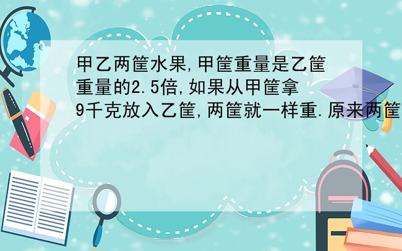 甲乙两筐水果,甲筐重量是乙筐重量的2.5倍,如果从甲筐拿9千克放入乙筐,两筐就一样重.原来两筐各有多少千克 列方程解