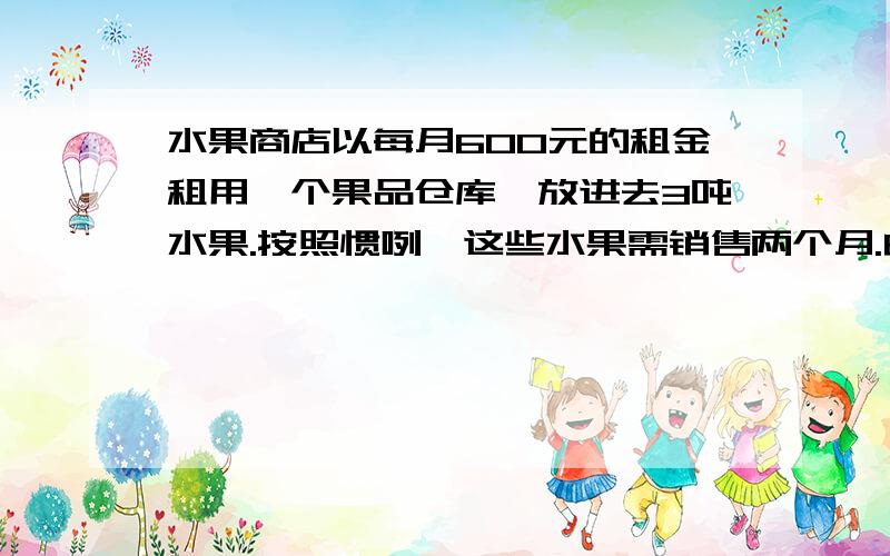 水果商店以每月600元的租金租用一个果品仓库,放进去3吨水果.按照惯咧,这些水果需销售两个月.由于降低了销售价格,结果1个月就销售完了,由于节省了租金,结算下来,反而多赚了30元.销售是每