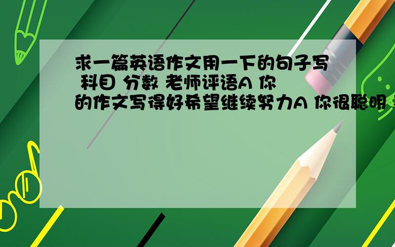 求一篇英语作文用一下的句子写 科目 分数 老师评语A 你的作文写得好希望继续努力A 你很聪明 不过还得细心英语 C 你一直很努力 希望你多听B 物理可能有点难 但我相信你的聪明和努力科学