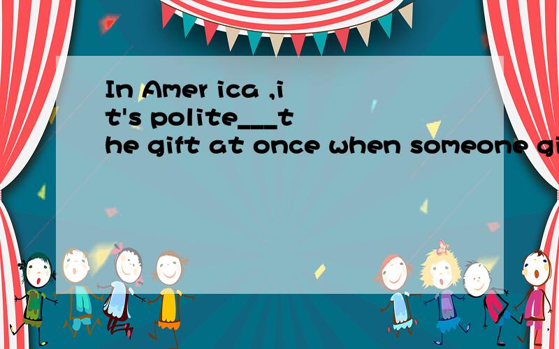In Amer ica ,it's polite___the gift at once when someone gives it to you.1.opening 2.opens3 to open 4open