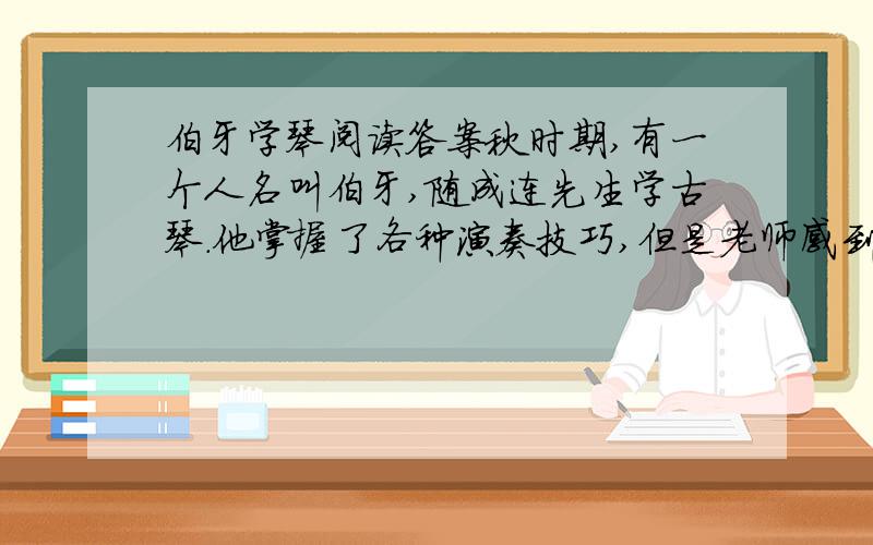 伯牙学琴阅读答案秋时期,有一个人名叫伯牙,随成连先生学古琴.他掌握了各种演奏技巧,但是老师感到他演奏时,常常是理解不深,单纯地把音符奏出来而已,少了点神韵,不能引起欣赏者的共鸣.