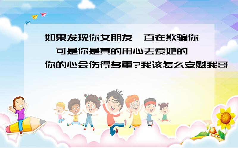 如果发现你女朋友一直在欺骗你,可是你是真的用心去爱她的,你的心会伤得多重?我该怎么安慰我哥,就是我哥今年上高二,他喜欢他们班上一个很有气质很单纯的女孩,他们认识没多久就在一起