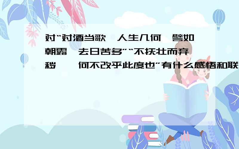 对“对酒当歌,人生几何,譬如朝露,去日苦多”“不抚壮而弃秽兮,何不改乎此度也”有什么感悟和联想?通过对诗的感悟写作文