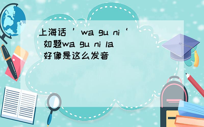 上海话 ’wa gu ni‘ 如题wa gu ni la 好像是这么发音