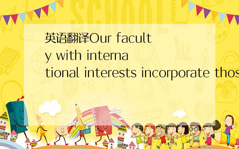 英语翻译Our faculty with international interests incorporate those interests in the courses they teach.总不能说“我们具有国际利益的教员把那些利益融入他们所教授的课程当中”吧？