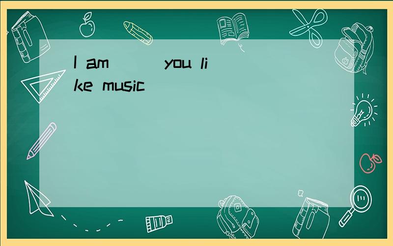 I am( ) you like music