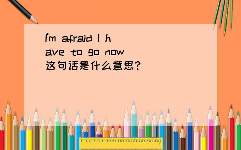 I'm afraid I have to go now 这句话是什么意思?