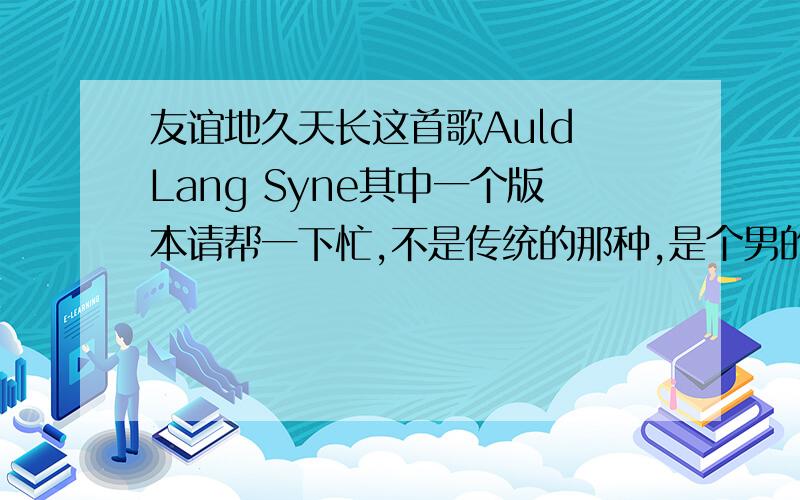 友谊地久天长这首歌Auld Lang Syne其中一个版本请帮一下忙,不是传统的那种,是个男的唱的中间还有独白开始是这样If you ever change your mind,but I living, living me behind, oh bring it to me, bring me your sweet lo