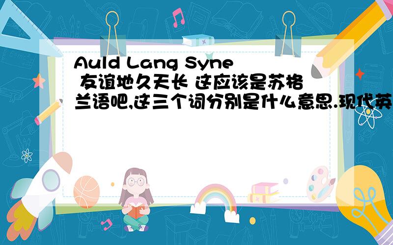 Auld Lang Syne 友谊地久天长 这应该是苏格兰语吧,这三个词分别是什么意思.现代英语是什么?每个词的意思是什么？现代英语？