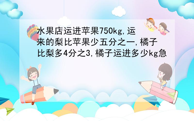 水果店运进苹果750kg,运来的梨比苹果少五分之一,橘子比梨多4分之3,橘子运进多少kg急