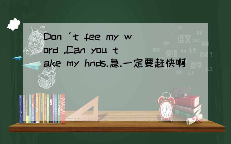 Don‘t fee my word .Can you take my hnds.急.一定要赶快啊