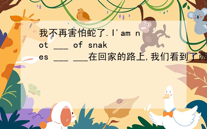 我不再害怕蛇了.I'am not ___ of snakes ___ ___在回家的路上,我们看到了两个受到惊吓的小姑娘.on ___ ___ home ,we ___ two ___ girls.