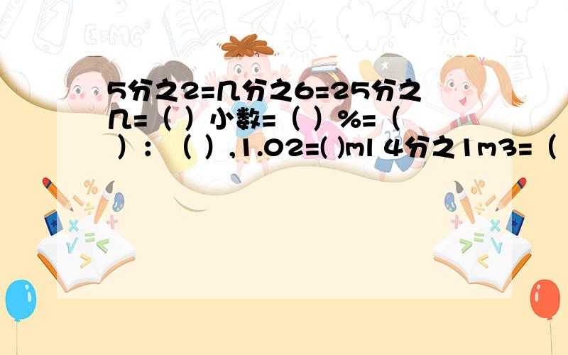 5分之2=几分之6=25分之几=（ ）小数=（ ）%=（ ）：（ ）,1.02=( )ml 4分之1m3=（ ）dm3=( )l