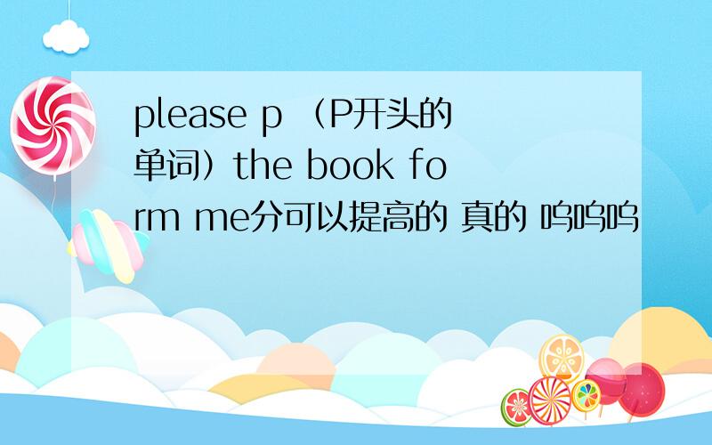 please p （P开头的单词）the book form me分可以提高的 真的 呜呜呜