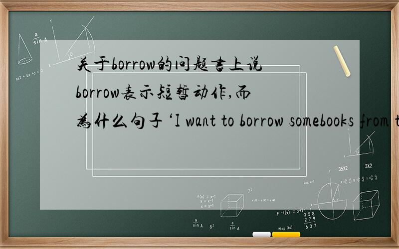 关于borrow的问题书上说borrow表示短暂动作,而为什么句子‘I want to borrow somebooks from the library'这么说(向图书馆借书算是短暂动作吗?）
