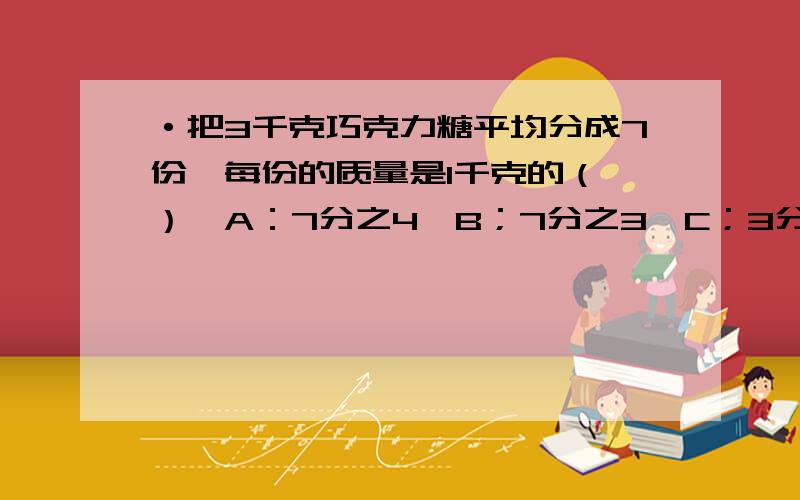 ·把3千克巧克力糖平均分成7份,每份的质量是1千克的（ ）,A：7分之4,B；7分之3,C；3分之7,D；7分之1