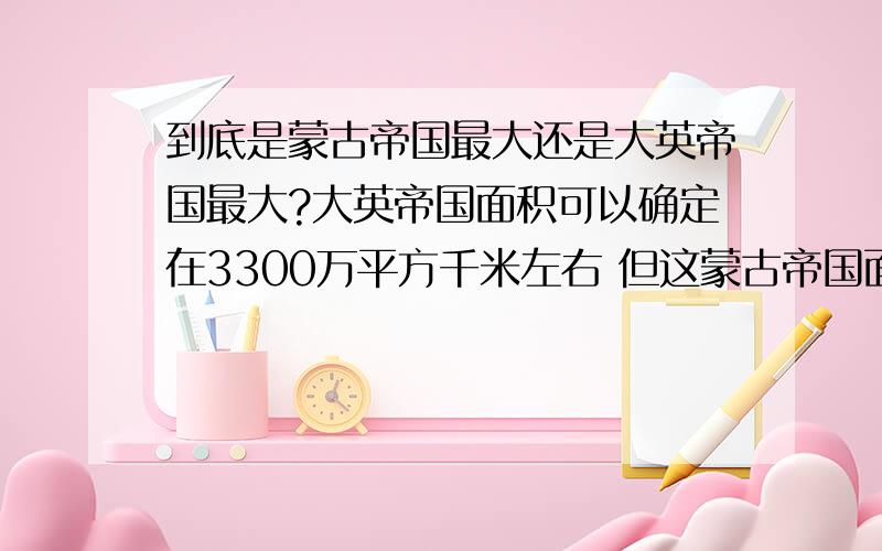 到底是蒙古帝国最大还是大英帝国最大?大英帝国面积可以确定在3300万平方千米左右 但这蒙古帝国面积就争论不休,最小说到3000万平方千米,最大说到4500万平方千米.奖30分