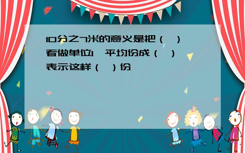 10分之7米的意义是把（ ）看做单位1,平均份成（ ）,表示这样（ ）份