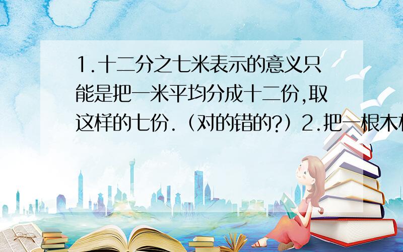 1.十二分之七米表示的意义只能是把一米平均分成十二份,取这样的七份.（对的错的?）2.把一根木材锯成5段用了5分钟,那么锯成10段则需要10分钟.（对的错的?）