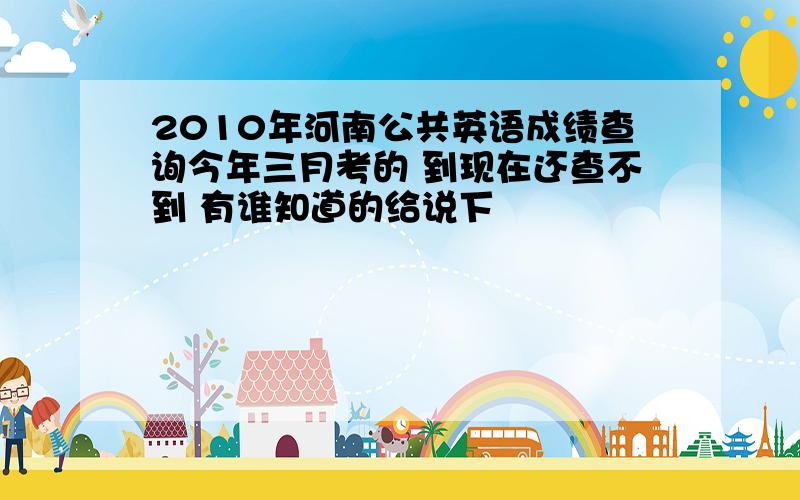 2010年河南公共英语成绩查询今年三月考的 到现在还查不到 有谁知道的给说下