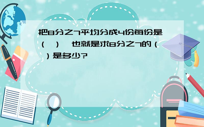 把8分之7平均分成4份每份是（ ）,也就是求8分之7的（ ）是多少?