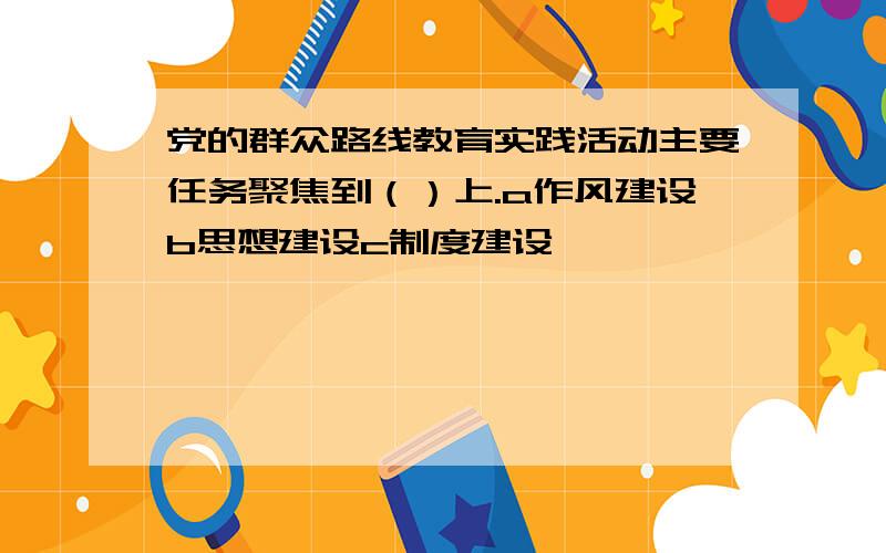 党的群众路线教育实践活动主要任务聚焦到（）上.a作风建设b思想建设c制度建设