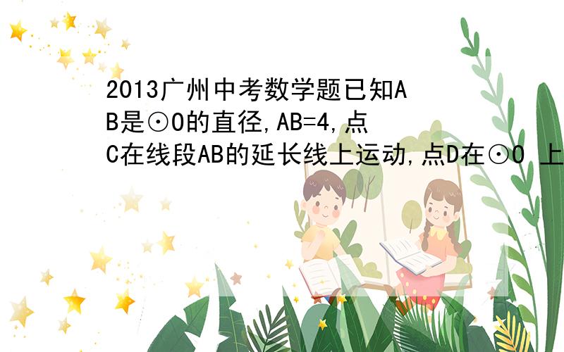 2013广州中考数学题已知AB是⊙O的直径,AB=4,点C在线段AB的延长线上运动,点D在⊙O 上运动（不与点B重合）,连接CD,且CD=OA.(1)当OC=22时（如图12）,求证：CD是⊙O的切线； （2）当OC＞22时,CD所在直线