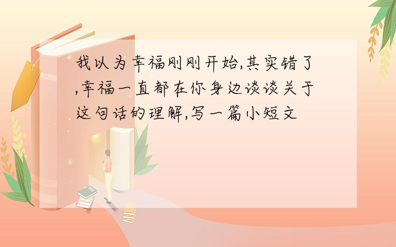 我以为幸福刚刚开始,其实错了,幸福一直都在你身边谈谈关于这句话的理解,写一篇小短文