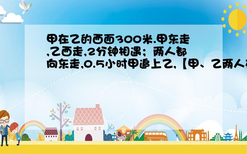 甲在乙的西面300米.甲东走,乙西走,2分钟相遇；两人都向东走,0.5小时甲追上乙,【甲、乙两人在一条东西方向的马路上行走的】 用二元一次方程组解