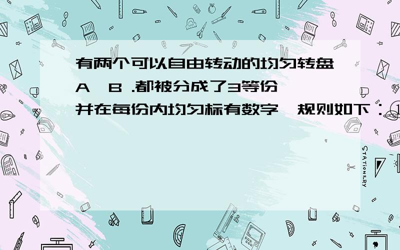 有两个可以自由转动的均匀转盘A、B .都被分成了3等份,并在每份内均匀标有数字,规则如下：①分别转动转盘A、B；②两个转盘停止后,将两个指针所指分内的数字相加（若指针停止在等分线上