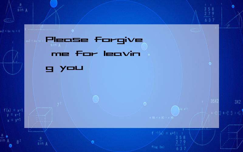 Please forgive me for leaving you