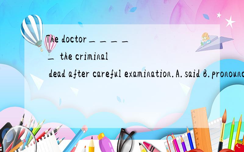 The doctor_____ the criminal dead after careful examination.A.said B.pronouncedC.claimed D.related、正确答案和原因以及中文意思