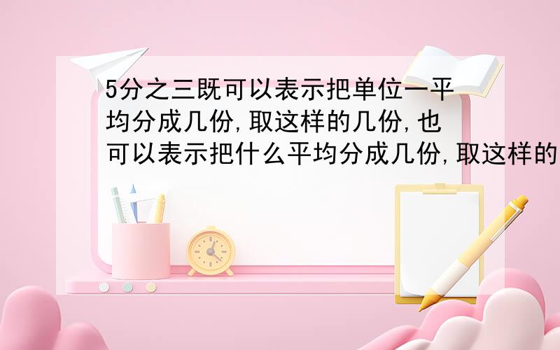 5分之三既可以表示把单位一平均分成几份,取这样的几份,也可以表示把什么平均分成几份,取这样的一份