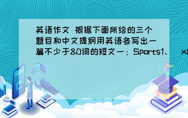 英语作文 根据下面所给的三个题目和中文提纲用英语各写出一篇不少于80词的短文一：Sports1、\x05你喜欢什么运动.2、\x05你如何喜欢上种运动.3、\x05运动对你有什么益处（工作、学习和生活